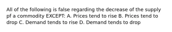 All of the following is false regarding the decrease of the supply pf a commodity EXCEPT: A. Prices tend to rise B. Prices tend to drop C. Demand tends to rise D. Demand tends to drop