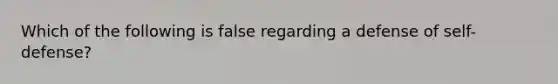 Which of the following is false regarding a defense of self-defense?