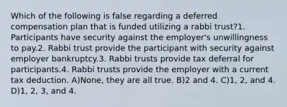 Which of the following is false regarding a deferred compensation plan that is funded utilizing a rabbi trust?1. Participants have security against the employer's unwillingness to pay.2. Rabbi trust provide the participant with security against employer bankruptcy.3. Rabbi trusts provide tax deferral for participants.4. Rabbi trusts provide the employer with a current tax deduction. A)None, they are all true. B)2 and 4. C)1, 2, and 4. D)1, 2, 3, and 4.