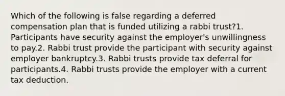 Which of the following is false regarding a deferred compensation plan that is funded utilizing a rabbi trust?1. Participants have security against the employer's unwillingness to pay.2. Rabbi trust provide the participant with security against employer bankruptcy.3. Rabbi trusts provide tax deferral for participants.4. Rabbi trusts provide the employer with a current tax deduction.