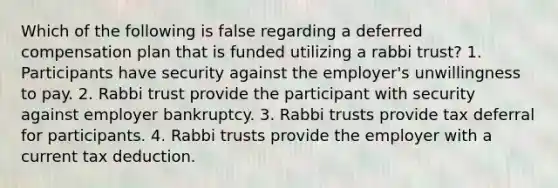 Which of the following is false regarding a deferred compensation plan that is funded utilizing a rabbi trust? 1. Participants have security against the employer's unwillingness to pay. 2. Rabbi trust provide the participant with security against employer bankruptcy. 3. Rabbi trusts provide tax deferral for participants. 4. Rabbi trusts provide the employer with a current tax deduction.