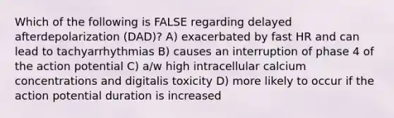 Which of the following is FALSE regarding delayed afterdepolarization (DAD)? A) exacerbated by fast HR and can lead to tachyarrhythmias B) causes an interruption of phase 4 of the action potential C) a/w high intracellular calcium concentrations and digitalis toxicity D) more likely to occur if the action potential duration is increased