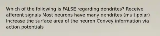 Which of the following is FALSE regarding dendrites? Receive afferent signals Most neurons have many dendrites (multipolar) Increase the surface area of the neuron Convey information via action potentials