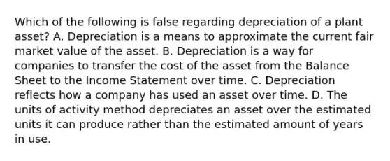 Which of the following is false regarding depreciation of a plant asset? A. Depreciation is a means to approximate the current fair market value of the asset. B. Depreciation is a way for companies to transfer the cost of the asset from the Balance Sheet to the Income Statement over time. C. Depreciation reflects how a company has used an asset over time. D. The units of activity method depreciates an asset over the estimated units it can produce rather than the estimated amount of years in use.