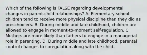 Which of the following is FALSE regarding developmental changes in parent-child relationships? A. Elementary school children tend to receive more physical discipline than they did as preschoolers. B. During middle and late childhood, children are allowed to engage in moment-to-moment self-regulation. C. Mothers are more likely than fathers to engage in a managerial role in parenting. D. During middle and late childhood, parental control changes to coregulation along with the child.