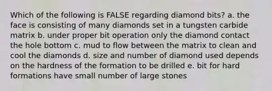 Which of the following is FALSE regarding diamond bits? a. the face is consisting of many diamonds set in a tungsten carbide matrix b. under proper bit operation only the diamond contact the hole bottom c. mud to flow between the matrix to clean and cool the diamonds d. size and number of diamond used depends on the hardness of the formation to be drilled e. bit for hard formations have small number of large stones