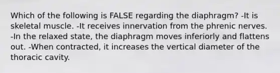 Which of the following is FALSE regarding the diaphragm? -It is skeletal muscle. -It receives innervation from the phrenic nerves. -In the relaxed state, the diaphragm moves inferiorly and flattens out. -When contracted, it increases the vertical diameter of the thoracic cavity.