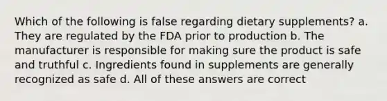 Which of the following is false regarding dietary supplements? a. They are regulated by the FDA prior to production b. The manufacturer is responsible for making sure the product is safe and truthful c. Ingredients found in supplements are generally recognized as safe d. All of these answers are correct