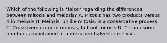 Which of the following is *false* regarding the differences between mitosis and meiosis? A. Mitosis has two products versus 4 in meiosis B. Meiosis, unlike mitosis, is a conservative process C. Crossovers occur in meiosis, but not mitosis D. Chromosome number is maintained in mitosis and halved in meiosis