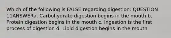 Which of the following is FALSE regarding digestion: QUESTION 11ANSWERa. Carbohydrate digestion begins in the mouth b. Protein digestion begins in the mouth c. Ingestion is the first process of digestion d. Lipid digestion begins in the mouth