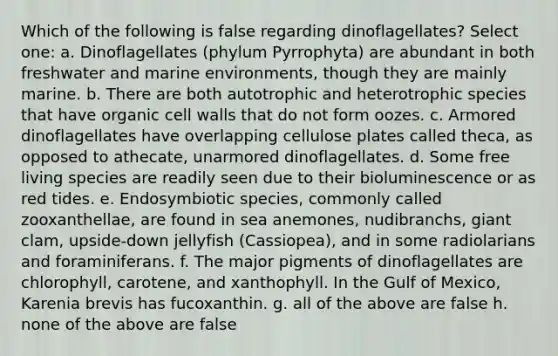 Which of the following is false regarding dinoflagellates? Select one: a. Dinoflagellates (phylum Pyrrophyta) are abundant in both freshwater and marine environments, though they are mainly marine. b. There are both autotrophic and heterotrophic species that have organic cell walls that do not form oozes. c. Armored dinoflagellates have overlapping cellulose plates called theca, as opposed to athecate, unarmored dinoflagellates. d. Some free living species are readily seen due to their bioluminescence or as red tides. e. Endosymbiotic species, commonly called zooxanthellae, are found in sea anemones, nudibranchs, giant clam, upside-down jellyfish (Cassiopea), and in some radiolarians and foraminiferans. f. The major pigments of dinoflagellates are chlorophyll, carotene, and xanthophyll. In the Gulf of Mexico, Karenia brevis has fucoxanthin. g. all of the above are false h. none of the above are false