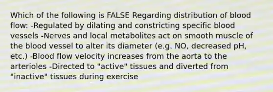 Which of the following is FALSE Regarding distribution of blood flow: -Regulated by dilating and constricting specific blood vessels -Nerves and local metabolites act on smooth muscle of the blood vessel to alter its diameter (e.g. NO, decreased pH, etc.) -Blood flow velocity increases from the aorta to the arterioles -Directed to "active" tissues and diverted from "inactive" tissues during exercise