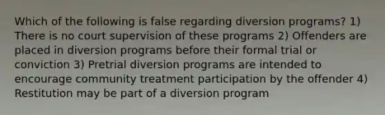 Which of the following is false regarding diversion programs? 1) There is no court supervision of these programs 2) Offenders are placed in diversion programs before their formal trial or conviction 3) Pretrial diversion programs are intended to encourage community treatment participation by the offender 4) Restitution may be part of a diversion program