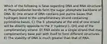 Which of the following is false regarding DNA and RNA structure? A) Phosphodiester bonds form the sugar phosphate backbone of DNA. B) One strand of DNA contains just purine bases that hydrogen bond to the complimentary strand containing pyrimidine bases. C) The 5' phosphate at the end of one strand will be directly opposite to the 3' hydroxyl (- OH) end of the complimentary strand. D) RNA exists as a single strand that may complimentary base pair with itself to form different structures. E) The stability of DNA is much greater than that of RNA.