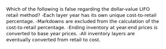 Which of the following is false regarding the dollar-value LIFO retail method? -Each layer year has its own unique cost-to-retail percentage. -Markdowns are excluded from the calculation of the cost-to-retail percentage. -Ending inventory at year-end prices is converted to base year prices. -All inventory layers are eventually converted from retail to cost.