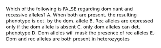 Which of the following is FALSE regarding dominant and recessive alleles? A. When both are present, the resulting phenotype is det. by the dom. allele B. Rec alleles are expressed only if the dom allele is absent C. only dom alleles can det. phenotype D. Dom alleles will mask the presence of rec alleles E. Dom and rec alleles are both present in heterozygotes