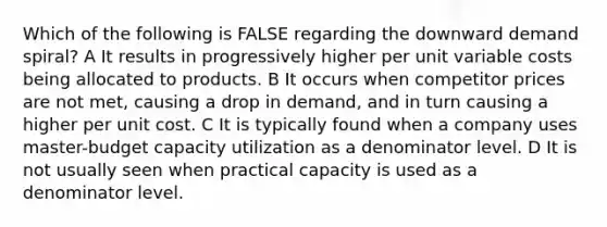 Which of the following is FALSE regarding the downward demand spiral? A It results in progressively higher per unit variable costs being allocated to products. B It occurs when competitor prices are not met, causing a drop in demand, and in turn causing a higher per unit cost. C It is typically found when a company uses master-budget capacity utilization as a denominator level. D It is not usually seen when practical capacity is used as a denominator level.