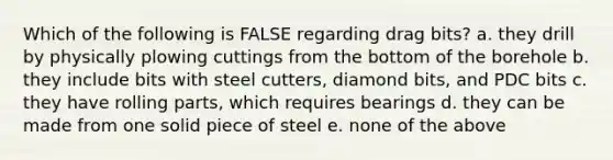 Which of the following is FALSE regarding drag bits? a. they drill by physically plowing cuttings from the bottom of the borehole b. they include bits with steel cutters, diamond bits, and PDC bits c. they have rolling parts, which requires bearings d. they can be made from one solid piece of steel e. none of the above