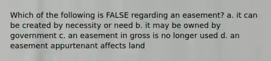 Which of the following is FALSE regarding an easement? a. it can be created by necessity or need b. it may be owned by government c. an easement in gross is no longer used d. an easement appurtenant affects land