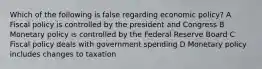 Which of the following is false regarding economic policy? A Fiscal policy is controlled by the president and Congress B Monetary policy is controlled by the Federal Reserve Board C Fiscal policy deals with government spending D Monetary policy includes changes to taxation