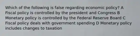 Which of the following is false regarding economic policy? A Fiscal policy is controlled by the president and Congress B Monetary policy is controlled by the Federal Reserve Board C Fiscal policy deals with government spending D Monetary policy includes changes to taxation