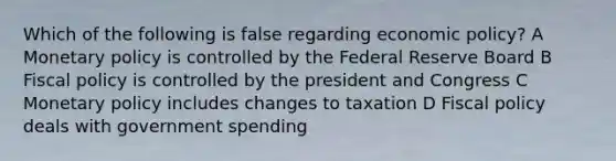 Which of the following is false regarding economic policy? A Monetary policy is controlled by the Federal Reserve Board B Fiscal policy is controlled by the president and Congress C Monetary policy includes changes to taxation D Fiscal policy deals with government spending