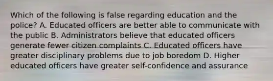 Which of the following is false regarding education and the police? A. Educated officers are better able to communicate with the public B. Administrators believe that educated officers generate fewer citizen complaints C. Educated officers have greater disciplinary problems due to job boredom D. Higher educated officers have greater self-confidence and assurance