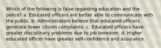 Which of the following is false regarding education and the police? a. Educated officers are better able to communicate with the public. b. Administrators believe that educated officers generate fewer citizen complaints. c. Educated officers have greater disciplinary problems due to job boredom. d. Higher educated officer have greater self-confidence and assurance.