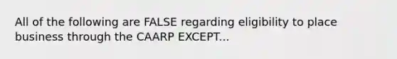 All of the following are FALSE regarding eligibility to place business through the CAARP EXCEPT...