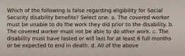 Which of the following is false regarding eligibility for Social Security disability benefits? Select one: a. The covered worker must be unable to do the work they did prior to the disability. b. The covered worker must not be able to do other work. c. The disability must have lasted or will last for at least 6 full months or be expected to end in death. d. All of the above