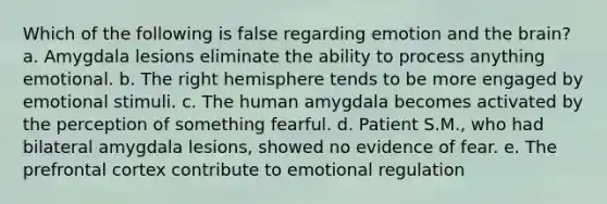 Which of the following is false regarding emotion and the brain? a. Amygdala lesions eliminate the ability to process anything emotional. b. The right hemisphere tends to be more engaged by emotional stimuli. c. The human amygdala becomes activated by the perception of something fearful. d. Patient S.M., who had bilateral amygdala lesions, showed no evidence of fear. e. The prefrontal cortex contribute to emotional regulation