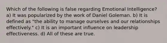 Which of the following is false regarding Emotional Intelligence? a) It was popularized by the work of Daniel Goleman. b) It is defined as "the ability to manage ourselves and our relationships effectively." c) It is an important influence on leadership effectiveness. d) All of these are true.