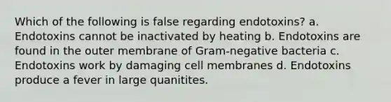 Which of the following is false regarding endotoxins? a. Endotoxins cannot be inactivated by heating b. Endotoxins are found in the outer membrane of Gram-negative bacteria c. Endotoxins work by damaging cell membranes d. Endotoxins produce a fever in large quanitites.