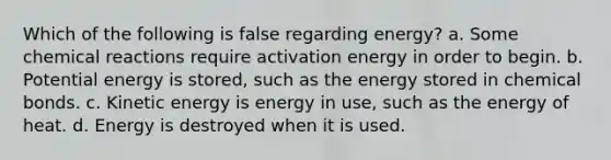 Which of the following is false regarding energy? a. Some <a href='https://www.questionai.com/knowledge/kc6NTom4Ep-chemical-reactions' class='anchor-knowledge'>chemical reactions</a> require activation energy in order to begin. b. Potential energy is stored, such as the energy stored in chemical bonds. c. Kinetic energy is energy in use, such as the energy of heat. d. Energy is destroyed when it is used.