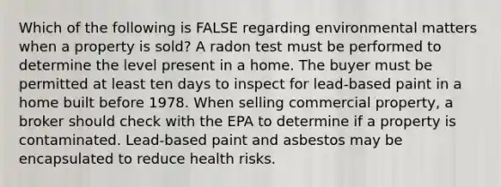 Which of the following is FALSE regarding environmental matters when a property is sold? A radon test must be performed to determine the level present in a home. The buyer must be permitted at least ten days to inspect for lead-based paint in a home built before 1978. When selling commercial property, a broker should check with the EPA to determine if a property is contaminated. Lead-based paint and asbestos may be encapsulated to reduce health risks.