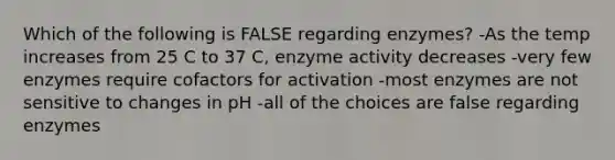 Which of the following is FALSE regarding enzymes? -As the temp increases from 25 C to 37 C, enzyme activity decreases -very few enzymes require cofactors for activation -most enzymes are not sensitive to changes in pH -all of the choices are false regarding enzymes