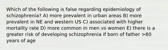 Which of the following is false regarding epidemiology of schizophrenia? A) more prevalent in urban areas B) more prevalent in NE and western US C) associated with higher mortality rate D) more common in men vs women E) there is a greater risk of developing schizophrenia if born of father >60 years of age