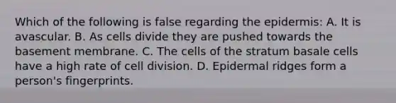 Which of the following is false regarding the epidermis: A. It is avascular. B. As cells divide they are pushed towards the basement membrane. C. The cells of the stratum basale cells have a high rate of cell division. D. Epidermal ridges form a person's fingerprints.