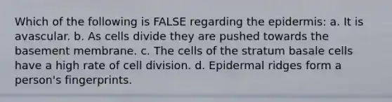 Which of the following is FALSE regarding the epidermis: a. It is avascular. b. As cells divide they are pushed towards the basement membrane. c. The cells of the stratum basale cells have a high rate of cell division. d. Epidermal ridges form a person's fingerprints.