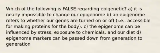 Which of the following is FALSE regarding epigenetic? a) it is nearly impossible to change our epigenome b) an epigenome refers to whether our genes are turned on or off (i.e., accessible for making proteins for the body). c) the epigenome can be influenced by stress, exposure to chemicals, and our diet d) epigenome markers can be passed down from generation to generation