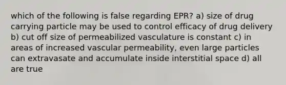 which of the following is false regarding EPR? a) size of drug carrying particle may be used to control efficacy of drug delivery b) cut off size of permeabilized vasculature is constant c) in areas of increased vascular permeability, even large particles can extravasate and accumulate inside interstitial space d) all are true