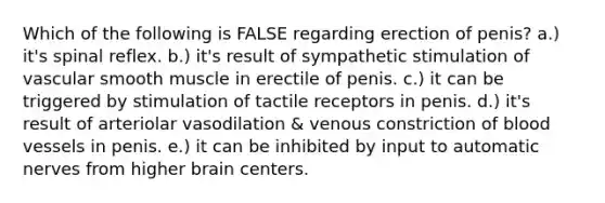 Which of the following is FALSE regarding erection of penis? a.) it's spinal reflex. b.) it's result of sympathetic stimulation of vascular smooth muscle in erectile of penis. c.) it can be triggered by stimulation of tactile receptors in penis. d.) it's result of arteriolar vasodilation & venous constriction of blood vessels in penis. e.) it can be inhibited by input to automatic nerves from higher brain centers.