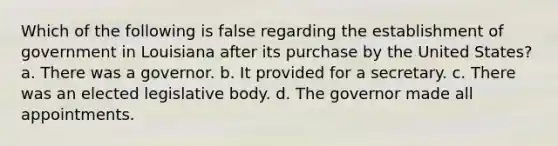 Which of the following is false regarding the establishment of government in Louisiana after its purchase by the United States? a. There was a governor. b. It provided for a secretary. c. There was an elected legislative body. d. The governor made all appointments.