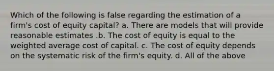 Which of the following is false regarding the estimation of a firm's cost of equity capital? a. There are models that will provide reasonable estimates .b. The cost of equity is equal to the weighted average cost of capital. c. The cost of equity depends on the systematic risk of the firm's equity. d. All of the above