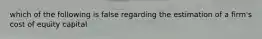which of the following is false regarding the estimation of a firm's cost of equity capital