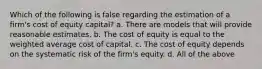 Which of the following is false regarding the estimation of a firm's cost of equity capital? a. There are models that will provide reasonable estimates. b. The cost of equity is equal to the weighted average cost of capital. c. The cost of equity depends on the systematic risk of the firm's equity. d. All of the above