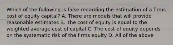 Which of the following is false regarding the estimation of a firms cost of equity capital? A. There are models that will provide reasonable estimates B. The cost of equity is equal to the <a href='https://www.questionai.com/knowledge/koL1NUNNcJ-weighted-average' class='anchor-knowledge'>weighted average</a> cost of capital C. The cost of equity depends on the systematic risk of the firms equity D. All of the above