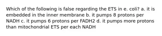 Which of the following is false regarding the ETS in e. coli? a. it is embedded in the inner membrane b. it pumps 8 protons per NADH c. it pumps 6 protons per FADH2 d. it pumps more protons than mitochondrial ETS per each NADH