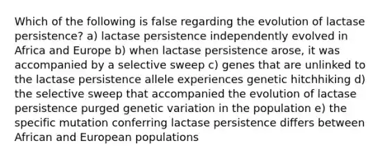 Which of the following is false regarding the evolution of lactase persistence? a) lactase persistence independently evolved in Africa and Europe b) when lactase persistence arose, it was accompanied by a selective sweep c) genes that are unlinked to the lactase persistence allele experiences genetic hitchhiking d) the selective sweep that accompanied the evolution of lactase persistence purged genetic variation in the population e) the specific mutation conferring lactase persistence differs between African and European populations