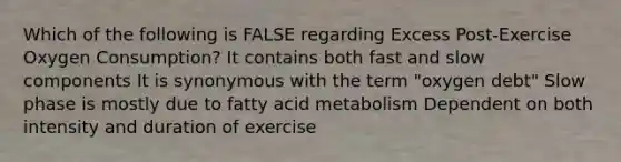 Which of the following is FALSE regarding Excess Post-Exercise Oxygen Consumption? It contains both fast and slow components It is synonymous with the term "oxygen debt" Slow phase is mostly due to fatty acid metabolism Dependent on both intensity and duration of exercise